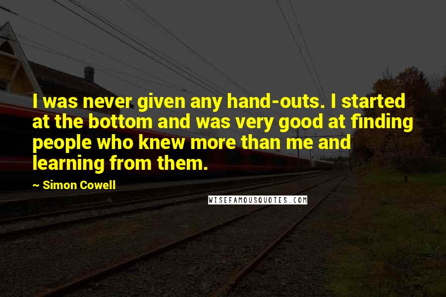 Simon Cowell Quotes: I was never given any hand-outs. I started at the bottom and was very good at finding people who knew more than me and learning from them.