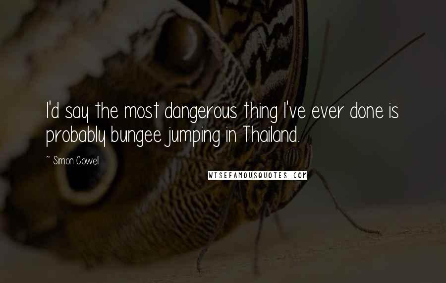 Simon Cowell Quotes: I'd say the most dangerous thing I've ever done is probably bungee jumping in Thailand.