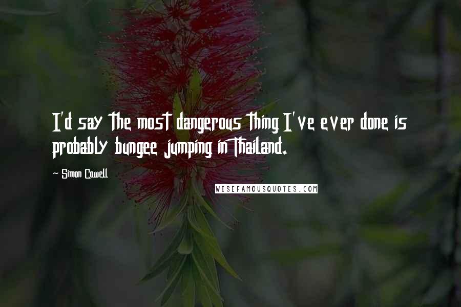 Simon Cowell Quotes: I'd say the most dangerous thing I've ever done is probably bungee jumping in Thailand.