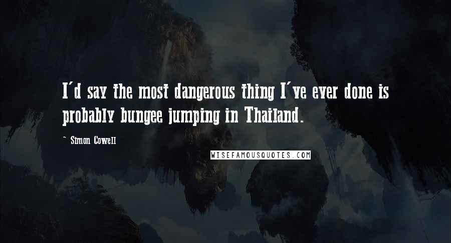 Simon Cowell Quotes: I'd say the most dangerous thing I've ever done is probably bungee jumping in Thailand.