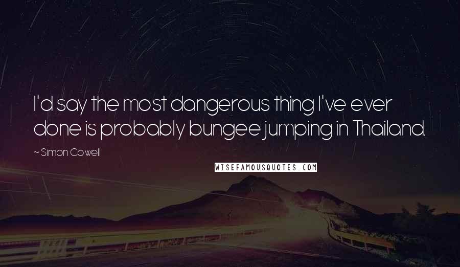 Simon Cowell Quotes: I'd say the most dangerous thing I've ever done is probably bungee jumping in Thailand.