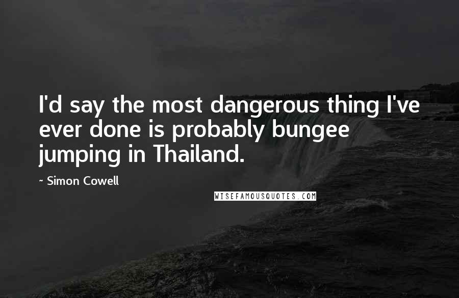 Simon Cowell Quotes: I'd say the most dangerous thing I've ever done is probably bungee jumping in Thailand.