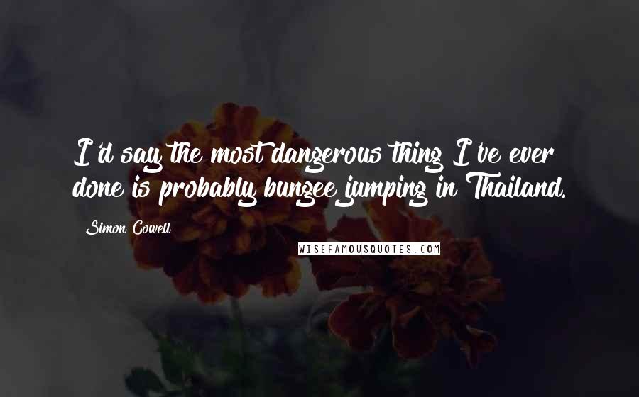 Simon Cowell Quotes: I'd say the most dangerous thing I've ever done is probably bungee jumping in Thailand.