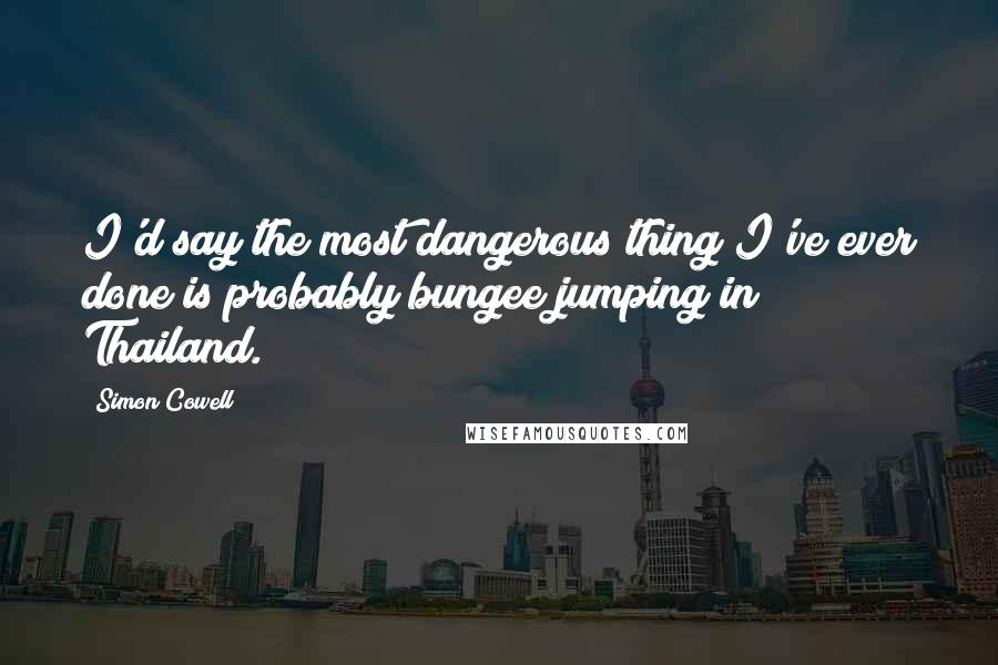 Simon Cowell Quotes: I'd say the most dangerous thing I've ever done is probably bungee jumping in Thailand.