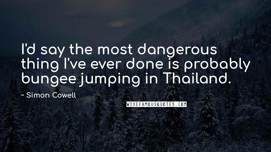 Simon Cowell Quotes: I'd say the most dangerous thing I've ever done is probably bungee jumping in Thailand.