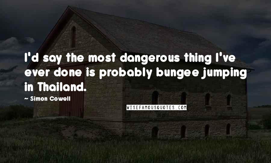 Simon Cowell Quotes: I'd say the most dangerous thing I've ever done is probably bungee jumping in Thailand.