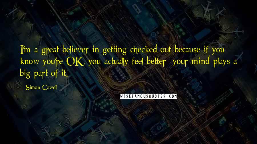 Simon Cowell Quotes: I'm a great believer in getting checked out because if you know you're OK, you actually feel better; your mind plays a big part of it.