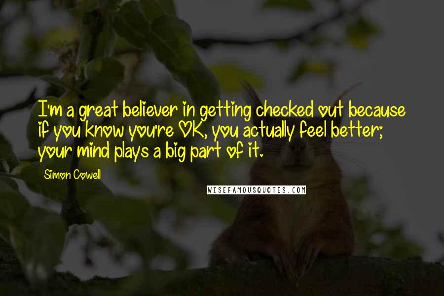 Simon Cowell Quotes: I'm a great believer in getting checked out because if you know you're OK, you actually feel better; your mind plays a big part of it.
