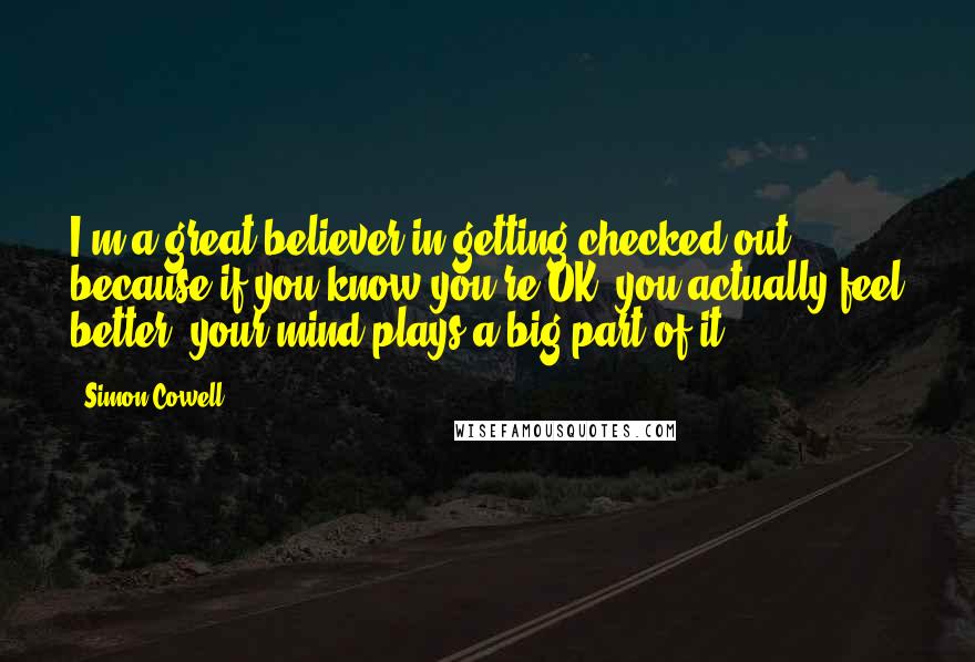 Simon Cowell Quotes: I'm a great believer in getting checked out because if you know you're OK, you actually feel better; your mind plays a big part of it.