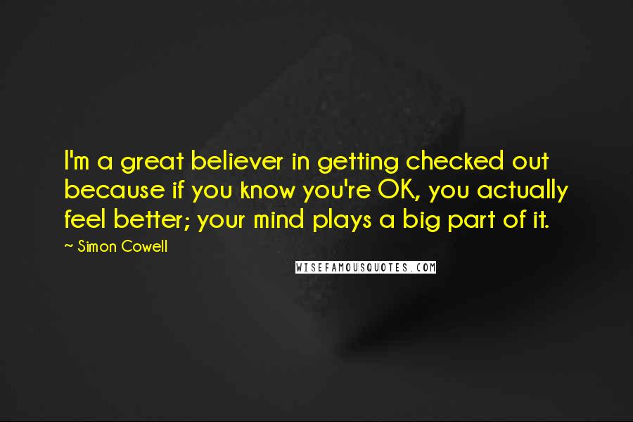 Simon Cowell Quotes: I'm a great believer in getting checked out because if you know you're OK, you actually feel better; your mind plays a big part of it.