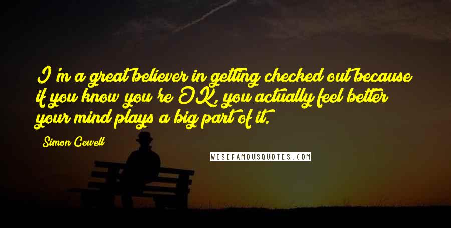 Simon Cowell Quotes: I'm a great believer in getting checked out because if you know you're OK, you actually feel better; your mind plays a big part of it.