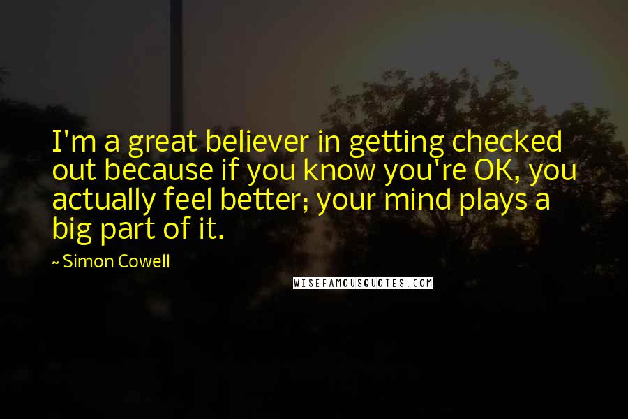 Simon Cowell Quotes: I'm a great believer in getting checked out because if you know you're OK, you actually feel better; your mind plays a big part of it.