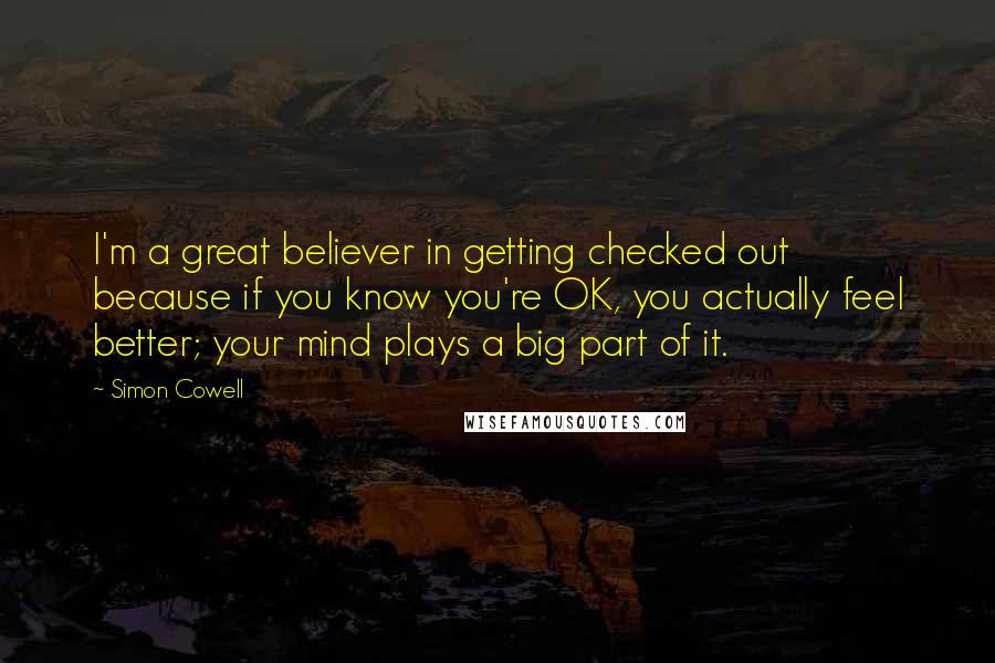 Simon Cowell Quotes: I'm a great believer in getting checked out because if you know you're OK, you actually feel better; your mind plays a big part of it.