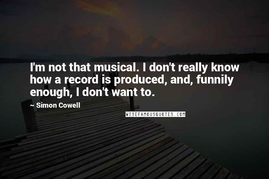 Simon Cowell Quotes: I'm not that musical. I don't really know how a record is produced, and, funnily enough, I don't want to.