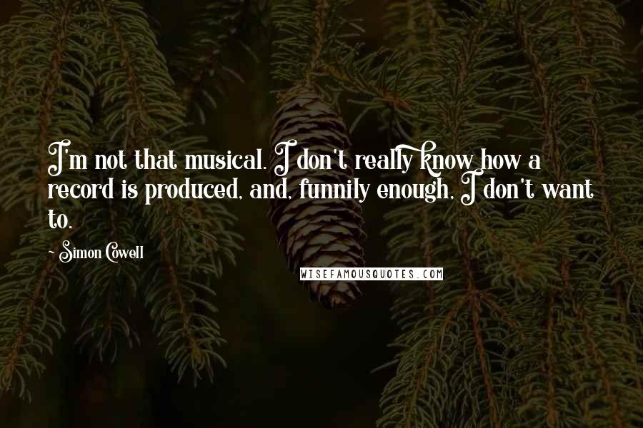Simon Cowell Quotes: I'm not that musical. I don't really know how a record is produced, and, funnily enough, I don't want to.