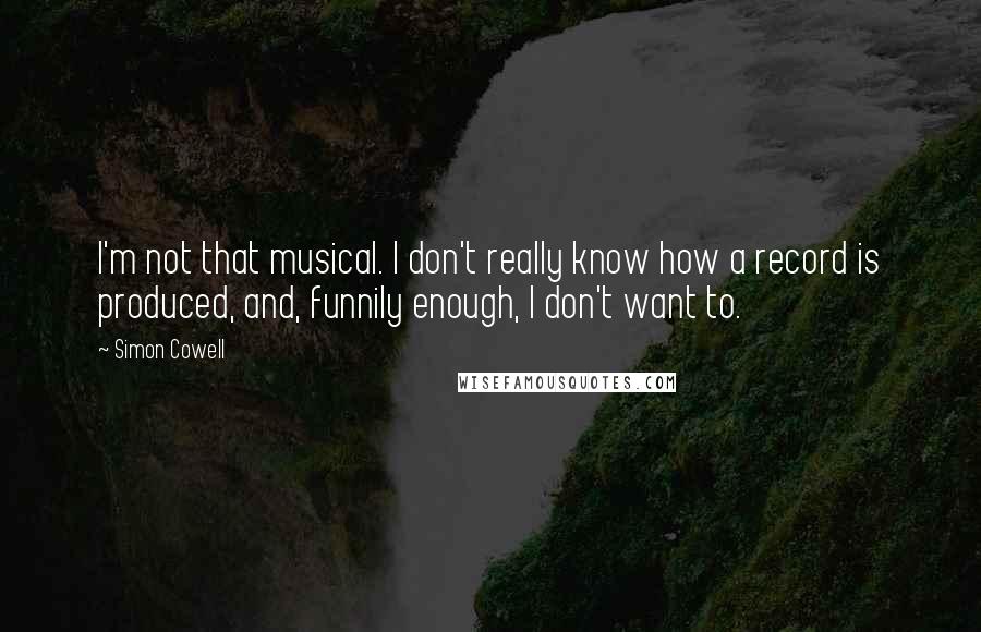 Simon Cowell Quotes: I'm not that musical. I don't really know how a record is produced, and, funnily enough, I don't want to.