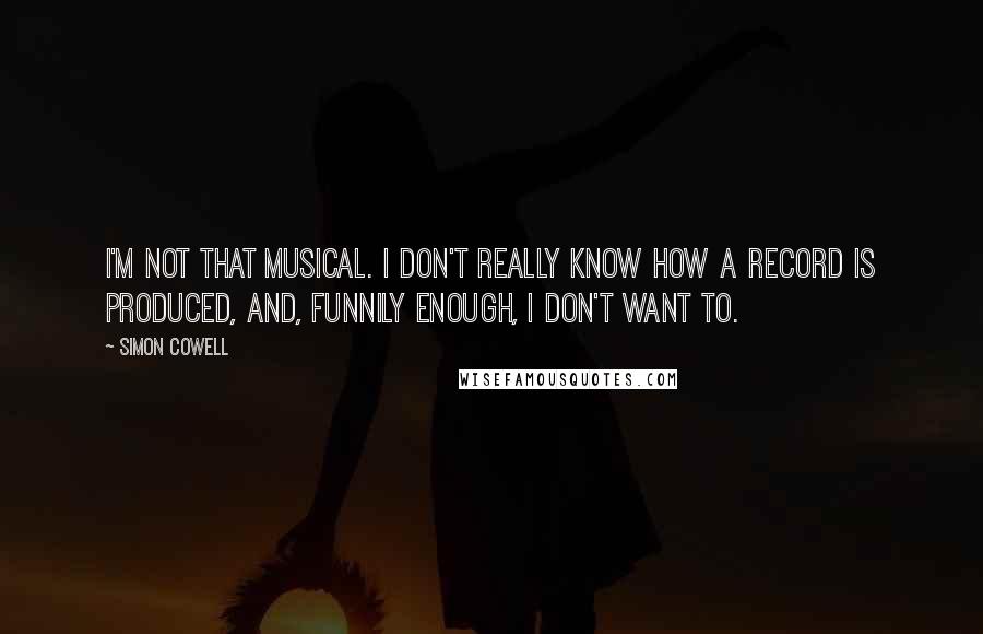 Simon Cowell Quotes: I'm not that musical. I don't really know how a record is produced, and, funnily enough, I don't want to.