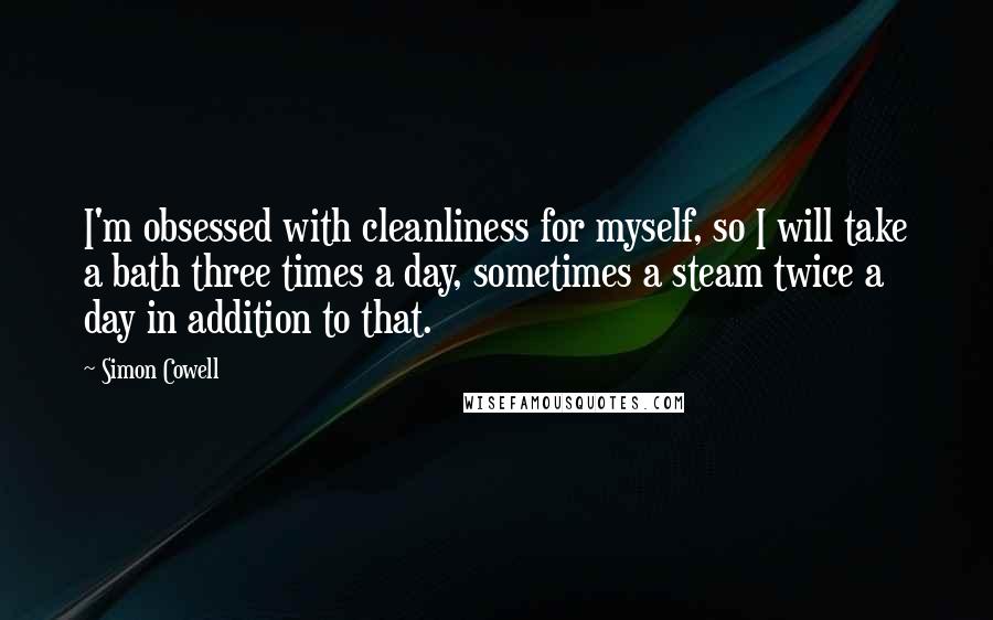 Simon Cowell Quotes: I'm obsessed with cleanliness for myself, so I will take a bath three times a day, sometimes a steam twice a day in addition to that.