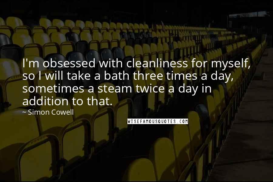 Simon Cowell Quotes: I'm obsessed with cleanliness for myself, so I will take a bath three times a day, sometimes a steam twice a day in addition to that.