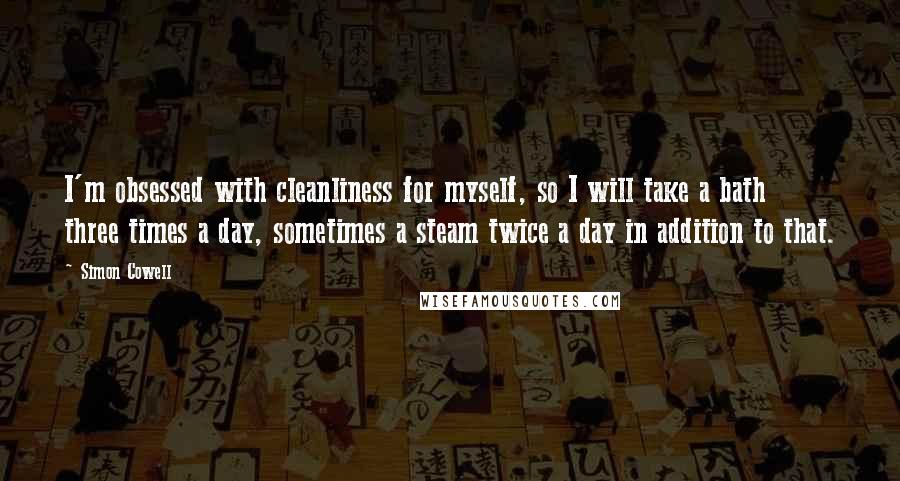 Simon Cowell Quotes: I'm obsessed with cleanliness for myself, so I will take a bath three times a day, sometimes a steam twice a day in addition to that.