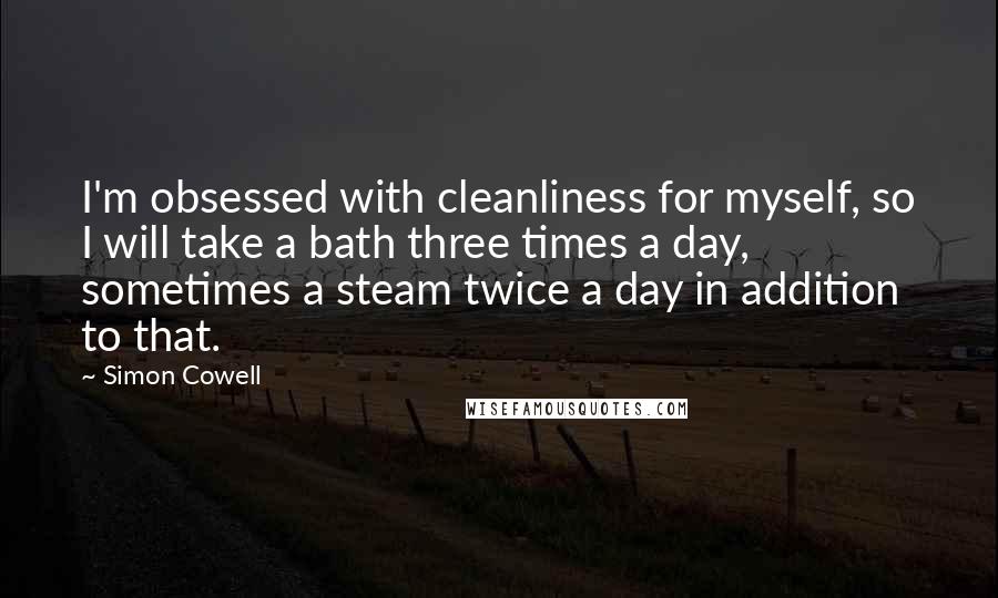 Simon Cowell Quotes: I'm obsessed with cleanliness for myself, so I will take a bath three times a day, sometimes a steam twice a day in addition to that.