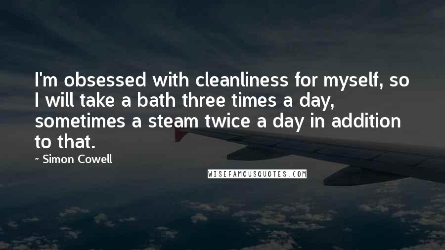 Simon Cowell Quotes: I'm obsessed with cleanliness for myself, so I will take a bath three times a day, sometimes a steam twice a day in addition to that.