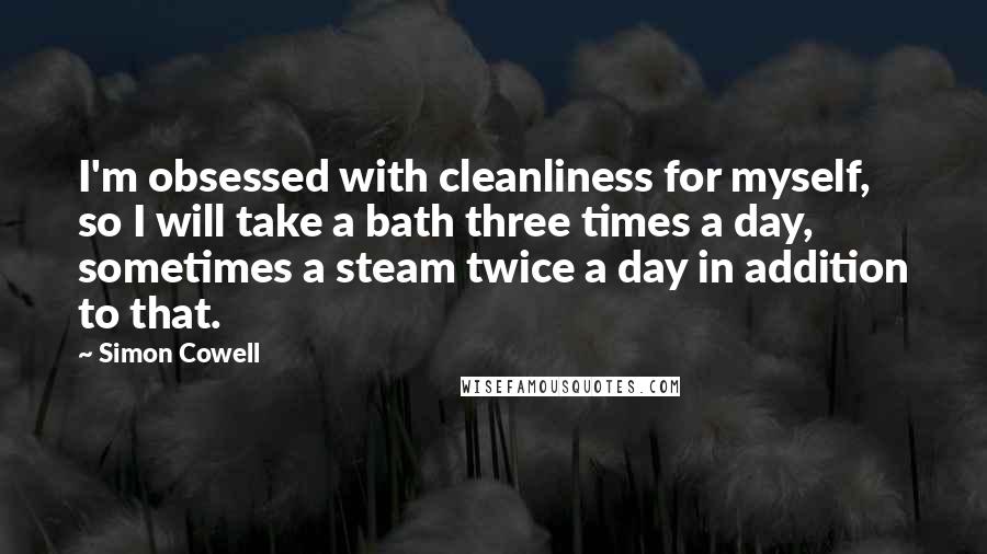 Simon Cowell Quotes: I'm obsessed with cleanliness for myself, so I will take a bath three times a day, sometimes a steam twice a day in addition to that.