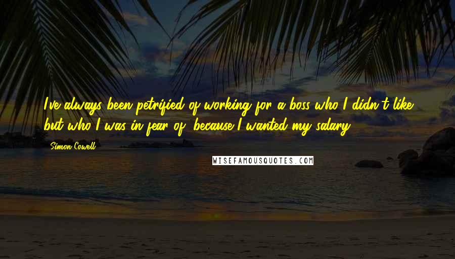 Simon Cowell Quotes: I've always been petrified of working for a boss who I didn't like but who I was in fear of, because I wanted my salary.