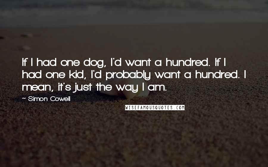 Simon Cowell Quotes: If I had one dog, I'd want a hundred. If I had one kid, I'd probably want a hundred. I mean, it's just the way I am.