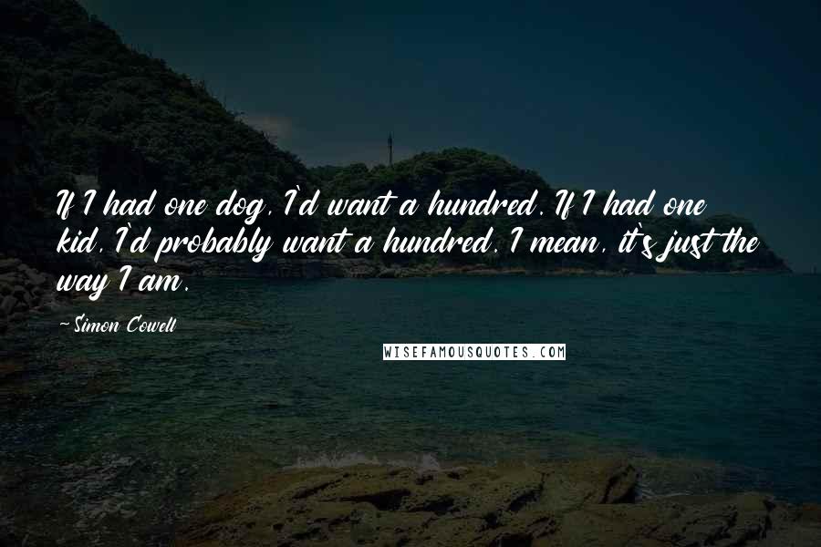 Simon Cowell Quotes: If I had one dog, I'd want a hundred. If I had one kid, I'd probably want a hundred. I mean, it's just the way I am.