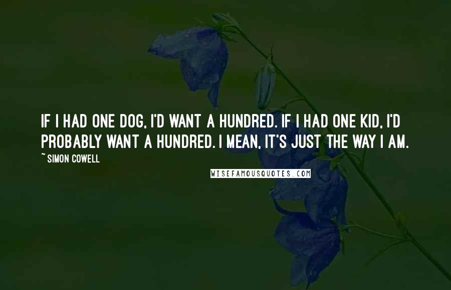 Simon Cowell Quotes: If I had one dog, I'd want a hundred. If I had one kid, I'd probably want a hundred. I mean, it's just the way I am.