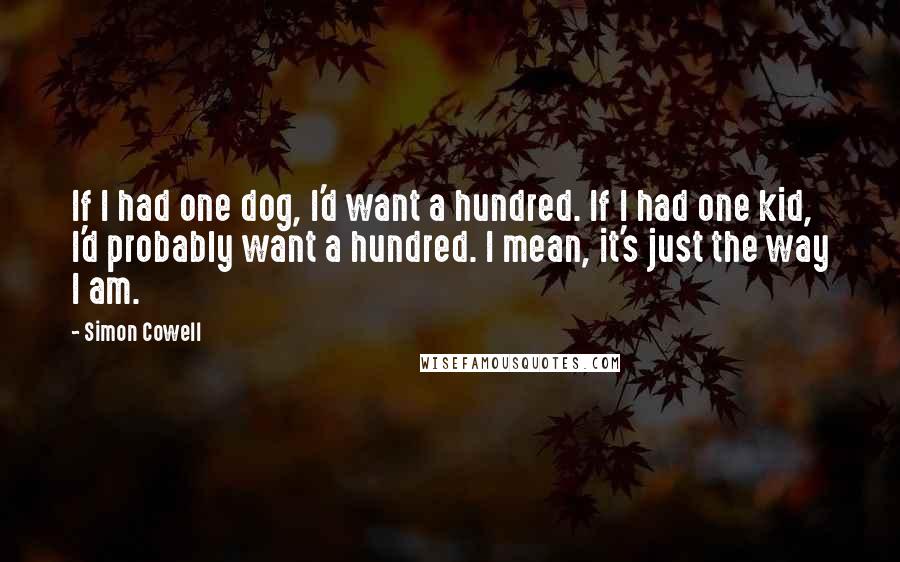 Simon Cowell Quotes: If I had one dog, I'd want a hundred. If I had one kid, I'd probably want a hundred. I mean, it's just the way I am.