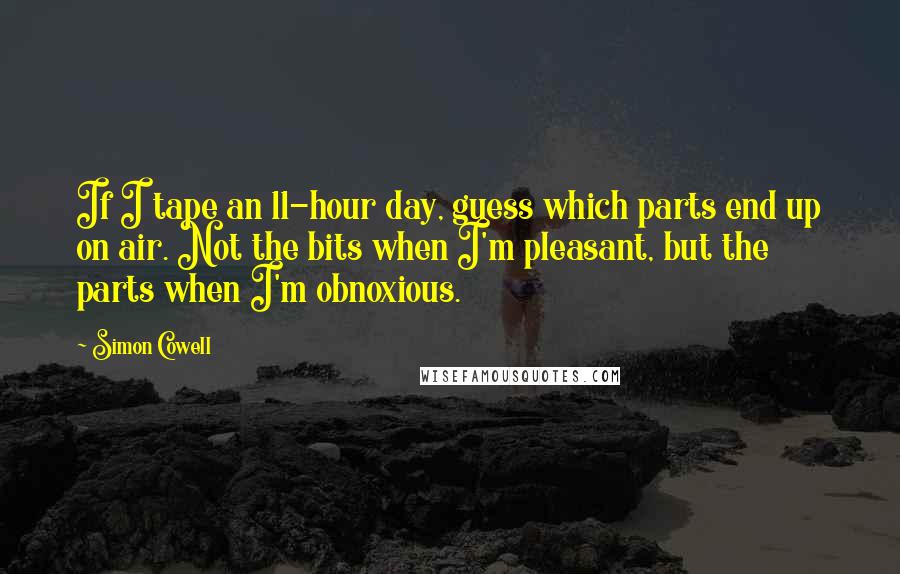 Simon Cowell Quotes: If I tape an 11-hour day, guess which parts end up on air. Not the bits when I'm pleasant, but the parts when I'm obnoxious.