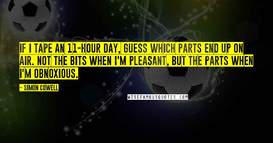 Simon Cowell Quotes: If I tape an 11-hour day, guess which parts end up on air. Not the bits when I'm pleasant, but the parts when I'm obnoxious.