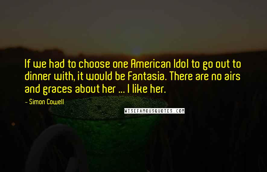 Simon Cowell Quotes: If we had to choose one American Idol to go out to dinner with, it would be Fantasia. There are no airs and graces about her ... I like her.