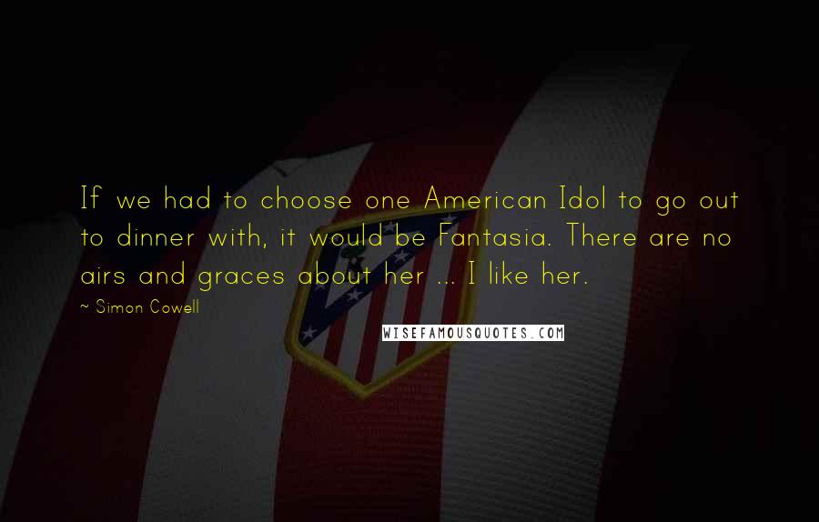 Simon Cowell Quotes: If we had to choose one American Idol to go out to dinner with, it would be Fantasia. There are no airs and graces about her ... I like her.