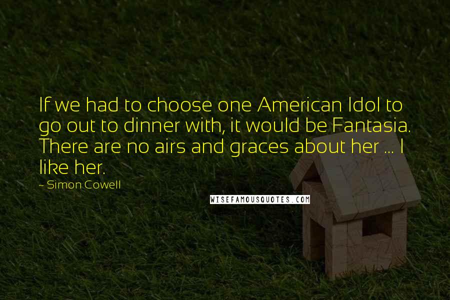 Simon Cowell Quotes: If we had to choose one American Idol to go out to dinner with, it would be Fantasia. There are no airs and graces about her ... I like her.