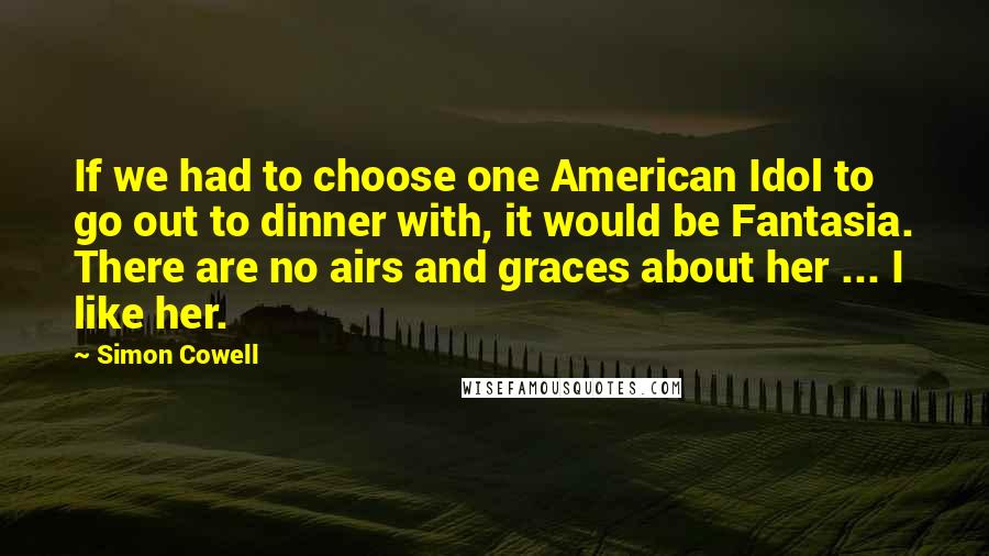 Simon Cowell Quotes: If we had to choose one American Idol to go out to dinner with, it would be Fantasia. There are no airs and graces about her ... I like her.