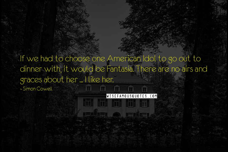 Simon Cowell Quotes: If we had to choose one American Idol to go out to dinner with, it would be Fantasia. There are no airs and graces about her ... I like her.