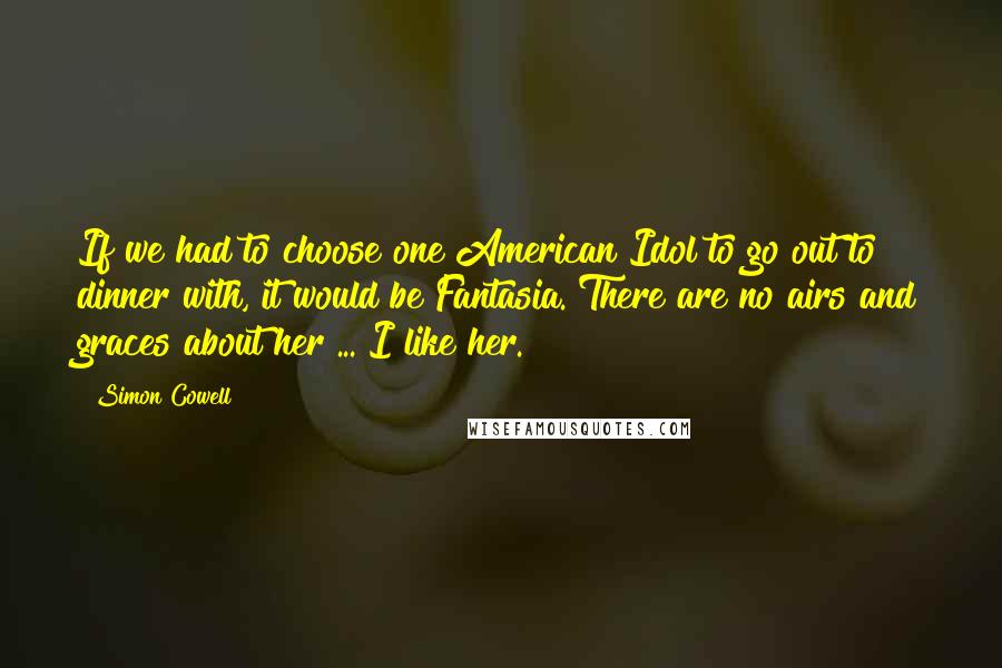 Simon Cowell Quotes: If we had to choose one American Idol to go out to dinner with, it would be Fantasia. There are no airs and graces about her ... I like her.