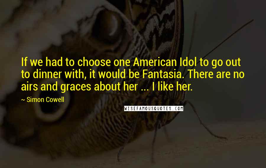 Simon Cowell Quotes: If we had to choose one American Idol to go out to dinner with, it would be Fantasia. There are no airs and graces about her ... I like her.