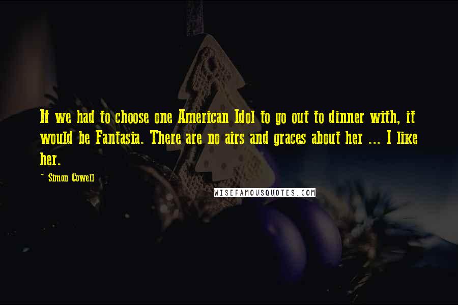 Simon Cowell Quotes: If we had to choose one American Idol to go out to dinner with, it would be Fantasia. There are no airs and graces about her ... I like her.