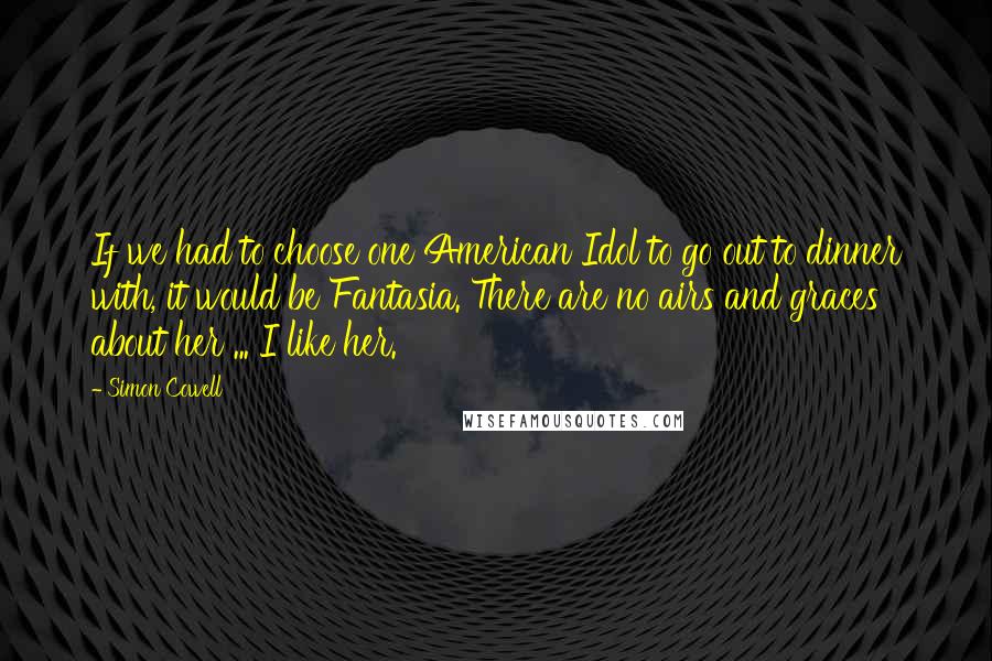 Simon Cowell Quotes: If we had to choose one American Idol to go out to dinner with, it would be Fantasia. There are no airs and graces about her ... I like her.