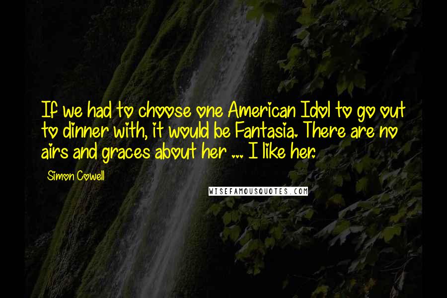Simon Cowell Quotes: If we had to choose one American Idol to go out to dinner with, it would be Fantasia. There are no airs and graces about her ... I like her.