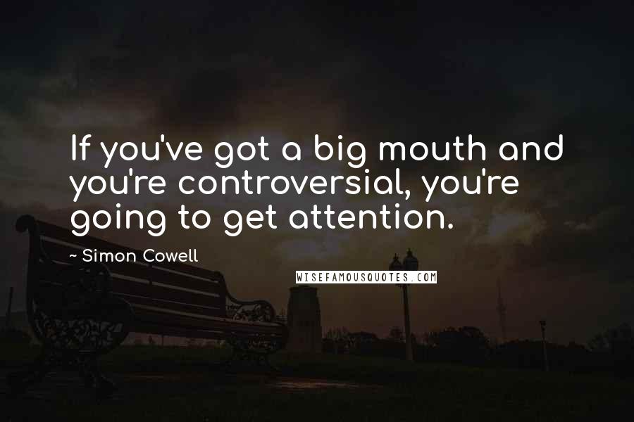 Simon Cowell Quotes: If you've got a big mouth and you're controversial, you're going to get attention.