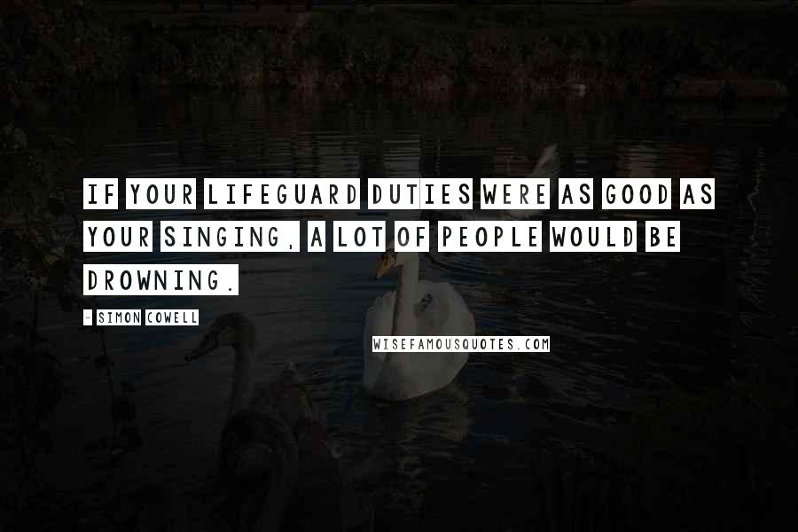 Simon Cowell Quotes: If your lifeguard duties were as good as your singing, a lot of people would be drowning.