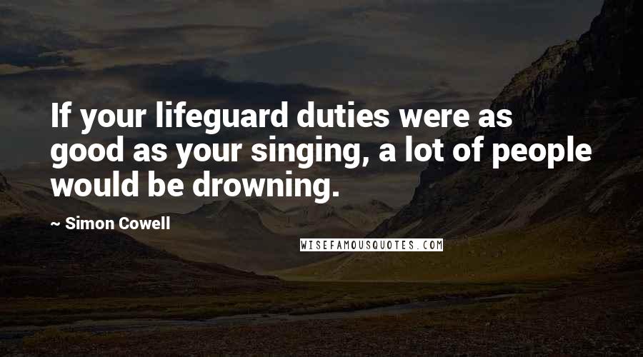 Simon Cowell Quotes: If your lifeguard duties were as good as your singing, a lot of people would be drowning.