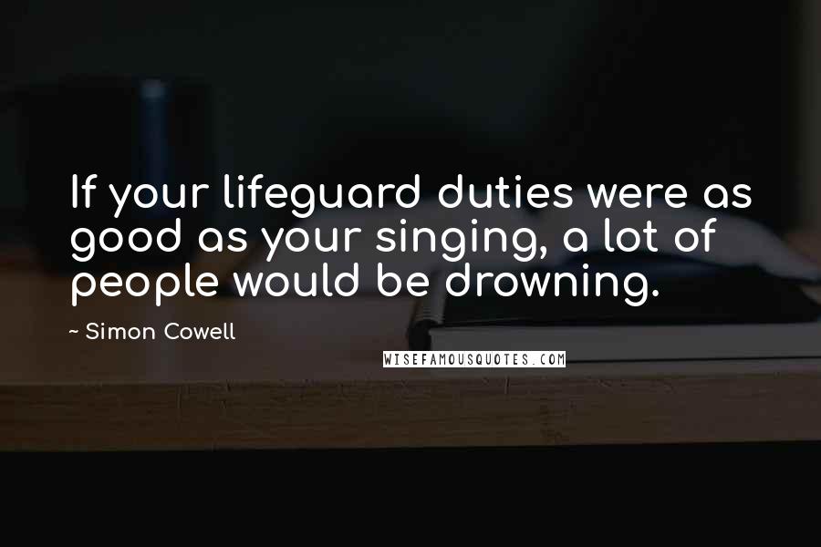 Simon Cowell Quotes: If your lifeguard duties were as good as your singing, a lot of people would be drowning.