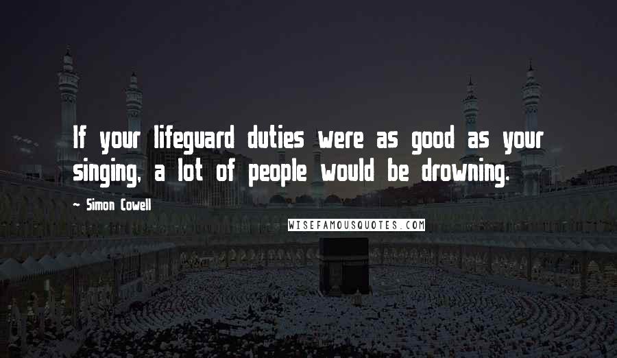 Simon Cowell Quotes: If your lifeguard duties were as good as your singing, a lot of people would be drowning.