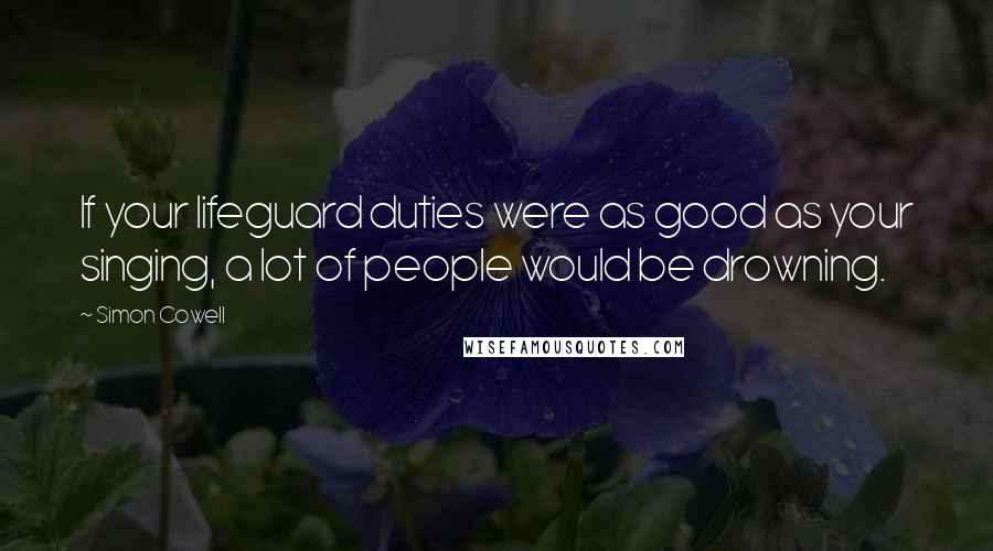 Simon Cowell Quotes: If your lifeguard duties were as good as your singing, a lot of people would be drowning.